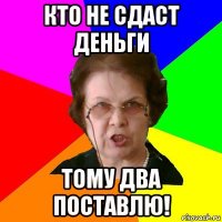 Кто не сдаст деньги тому два поставлю!