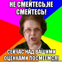 Не смейтесь,не смейтесь! Сейчас над вашими оценками посмеемся!