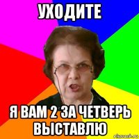 уходите я вам 2 за четверь выставлю