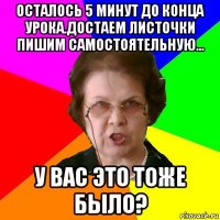 осталось 5 минут до конца урока.достаем листочки пишим самостоятельную... у ВАС это тоже было?