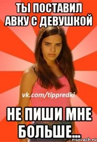 ты поставил авку с девушкой не пиши мне больше...