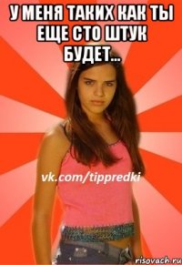 у меня таких как ты еще сто штук будет... 