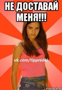 не доставай меня!!! 
