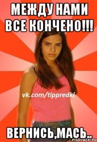между нами все кончено!!! вернись,мась..