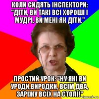 Коли сидять інспектори: "Діти, ви такі всі хороші і мудрі, ви мені як діти." Простий урок: "Ну які ви уроди,виродки, всім два, заріжу всіх на столі!"