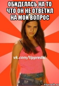 обиделась на то что он не ответил на мой вопрос 