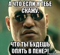 а что если я тебе скажу, что ты будешь опять в пене?!