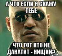 А что если я скажу тебе Что тот кто не данатит - нищий?