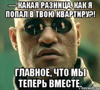 — Какая разница, как я попал в твою квартиру?! Главное, что мы теперь вместе.