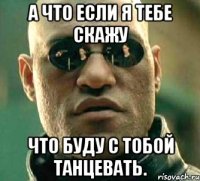 А что если я тебе скажу Что буду с тобой танцевать.