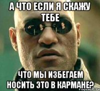 а что если я скажу тебе что мы избегаем носить это в кармане?