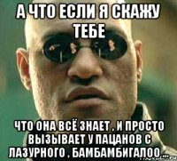 а что если я скажу тебе что она всё знает , и просто вызывает у пацанов с лазурного , бамбамбигалоо ...