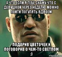 А что если я тебе скажу,что с девушкой через неделю можно пойти погулять вдвоем Подарив цветочек и поговорив о чем-то светлом :)