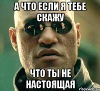 А что если я тебе скажу что ты не настоящая