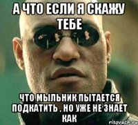 А ЧТО ЕСЛИ Я СКАЖУ ТЕБЕ ЧТО МЫЛЬНИК ПЫТАЕТСЯ ПОДКАТИТЬ , НО УЖЕ НЕ ЗНАЕТ КАК