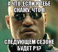 А что, если я тебе скажу, что в следующем сезоне будет P1?