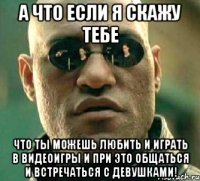 А что если я скажу тебе что ты можешь любить и играть в видеоигры и при это общаться и встречаться с девушками!