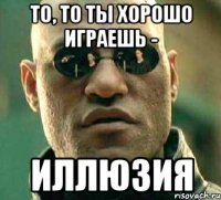 то, то ты хорошо играешь - иллюзия