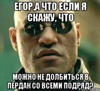 Егор,а что если я скажу, что можно не долбиться в пердак со всеми подряд?