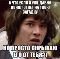 А что если я уже давно понял ответ на твою загадку но просто скрываю его от тебя?)