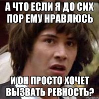 а что если я до сих пор ему нравлюсь и он просто хочет вызвать ревность?