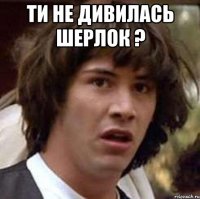 ти не дивилась шерлок ? 