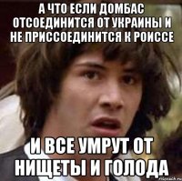 а что если Домбас отсоединится от Украины и не приссоединится к Роиссе и все умрут от нищеты и голода