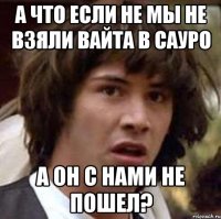 а что если не мы не взяли вайта в сауро а он с нами не пошел?