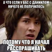 А что если у вас с Даниилом ничего не получилось потому что я начал расспрашивать