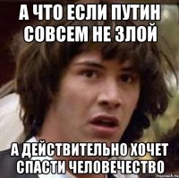 А что если Путин совсем не злой а действительно хочет спасти человечество