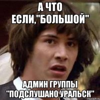 А что если,"Большой" админ группы "Подслушано Уральск"