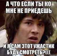 А что если ты ко мне не приедешь И я сам этот ужастик буду смотреть?(((