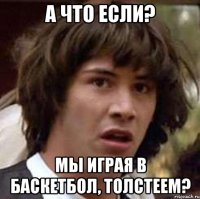 А ЧТО ЕСЛИ? МЫ ИГРАЯ В БАСКЕТБОЛ, ТОЛСТЕЕМ?