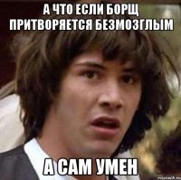 а что если борщ притворяется безмозглым а сам умен