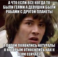 А что если все когда то были геями а девушки были рабами с другой планеты А потом появились натуралы к которым относились как к геям сейчас?