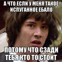 А что если у меня такое испуганное ебало Потому что сзади тебя кто то стоит