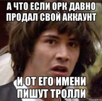 А ЧТО ЕСЛИ ОРК ДАВНО ПРОДАЛ СВОЙ АККАУНТ И ОТ ЕГО ИМЕНИ ПИШУТ ТРОЛЛИ