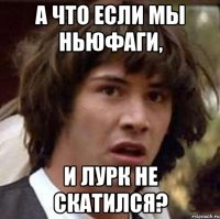 А что если мы ньюфаги, И Лурк не скатился?