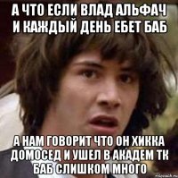 А что если влад альфач и каждый день ебет баб а нам говорит что он хикка домосед и ушел в академ тк баб слишком много