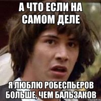 А ЧТО ЕСЛИ НА САМОМ ДЕЛЕ Я ЛЮБЛЮ РОБЕСПЬЕРОВ БОЛЬШЕ, ЧЕМ БАЛЬЗАКОВ