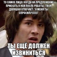 то самое лицо, когда на предложение приехать к ней после работы, твоя девушка отвечает: "а меня ты спросил?))))))" ты ещё должен извиниться