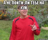 а не пойти ,ли тебе на хуй 