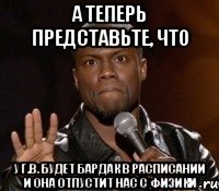 а теперь представьте, что у Г.В. будет бардак в расписании и она отпустит нас с физики