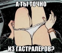 А ТЫ ТОЧНО ИЗ ГАСТРАЛЁРОВ?