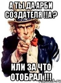 А ты да Арби создателя !!а ? или за что отобрал !!!