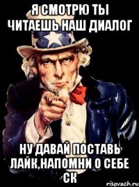 я смотрю ты читаешь наш диалог ну давай поставь лайк,напомни о себе ск