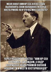 Меня зовут Ким Ир Сен. И я не стану выполнять свои обязанности перед Коста-Рикой. Ну и что вы мне сделаете? Через неделю в газетах: "Ким Ир Сен отравился цианидом, а КНДР разрушена неудержимой волной ненависти и мести костариканцев"