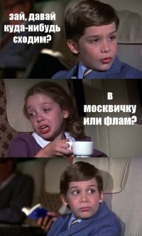 зай, давай куда-нибудь сходим? в москвичку или флам? 