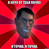 я хочу от тебя почку. и точка. и точка.