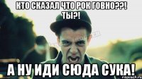 Кто сказал что рок говно??! Ты?! А ну иди сюда сука!